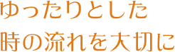 ゆったりとした 時の流れを大切に